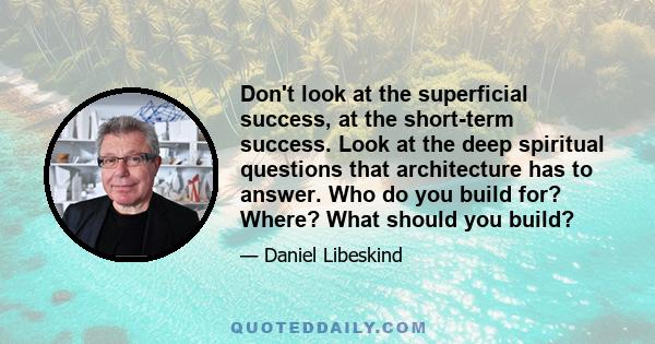 Don't look at the superficial success, at the short-term success. Look at the deep spiritual questions that architecture has to answer. Who do you build for? Where? What should you build?