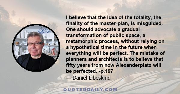 I believe that the idea of the totality, the finality of the master-plan, is misguided. One should advocate a gradual transformation of public space, a metamorphic process, without relying on a hypothetical time in the