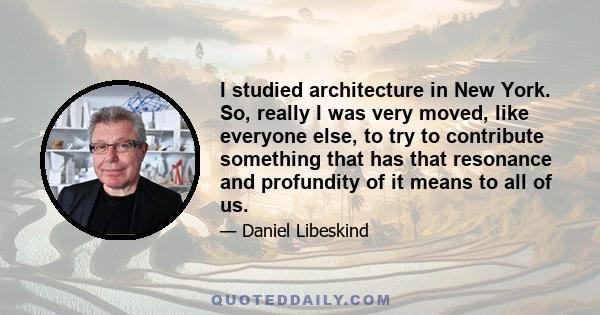 I studied architecture in New York. So, really I was very moved, like everyone else, to try to contribute something that has that resonance and profundity of it means to all of us.