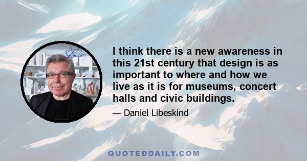 I think there is a new awareness in this 21st century that design is as important to where and how we live as it is for museums, concert halls and civic buildings.