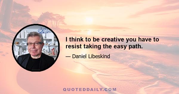 I think to be creative you have to resist taking the easy path.