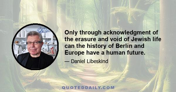 Only through acknowledgment of the erasure and void of Jewish life can the history of Berlin and Europe have a human future.