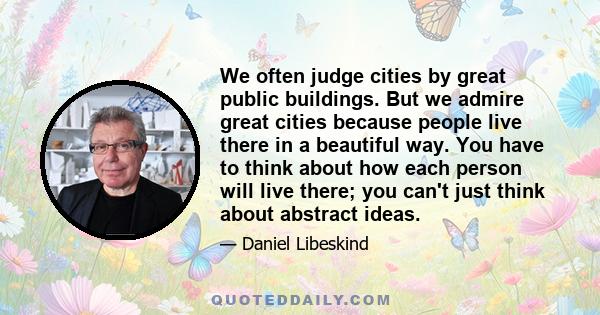 We often judge cities by great public buildings. But we admire great cities because people live there in a beautiful way. You have to think about how each person will live there; you can't just think about abstract