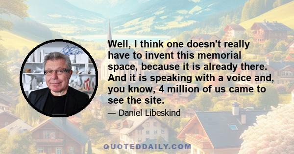 Well, I think one doesn't really have to invent this memorial space, because it is already there. And it is speaking with a voice and, you know, 4 million of us came to see the site.