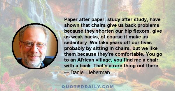 Paper after paper, study after study, have shown that chairs give us back problems because they shorten our hip flexors, give us weak backs, of course it make us sedentary. We take years off our lives probably by