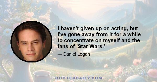 I haven't given up on acting, but I've gone away from it for a while to concentrate on myself and the fans of 'Star Wars.'