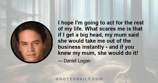 I hope I'm going to act for the rest of my life. What scares me is that if I get a big head, my mum said she would take me out of the business instantly - and if you knew my mum, she would do it!