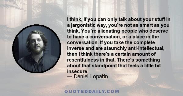 I think, if you can only talk about your stuff in a jargonistic way, you're not as smart as you think. You're alienating people who deserve to have a conversation, or a place in the conversation. If you take the