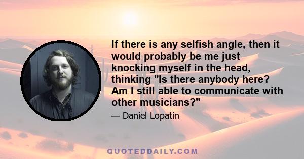 If there is any selfish angle, then it would probably be me just knocking myself in the head, thinking Is there anybody here? Am I still able to communicate with other musicians?