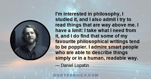 I'm interested in philosophy, I studied it, and I also admit I try to read things that are way above me. I have a limit: I take what I need from it, and I do find that some of my favourite philosophical writings tend to 