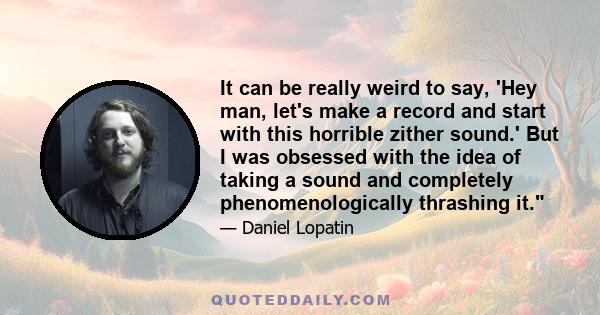 It can be really weird to say, 'Hey man, let's make a record and start with this horrible zither sound.' But I was obsessed with the idea of taking a sound and completely phenomenologically thrashing it.