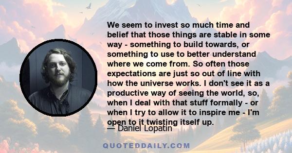 We seem to invest so much time and belief that those things are stable in some way - something to build towards, or something to use to better understand where we come from. So often those expectations are just so out