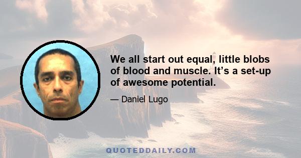 We all start out equal, little blobs of blood and muscle. It’s a set-up of awesome potential.