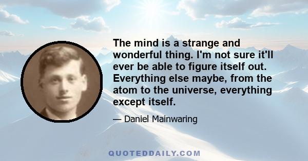 The mind is a strange and wonderful thing. I'm not sure it'll ever be able to figure itself out. Everything else maybe, from the atom to the universe, everything except itself.