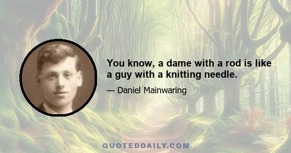 You know, a dame with a rod is like a guy with a knitting needle.