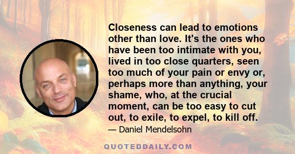 Closeness can lead to emotions other than love. It's the ones who have been too intimate with you, lived in too close quarters, seen too much of your pain or envy or, perhaps more than anything, your shame, who, at the