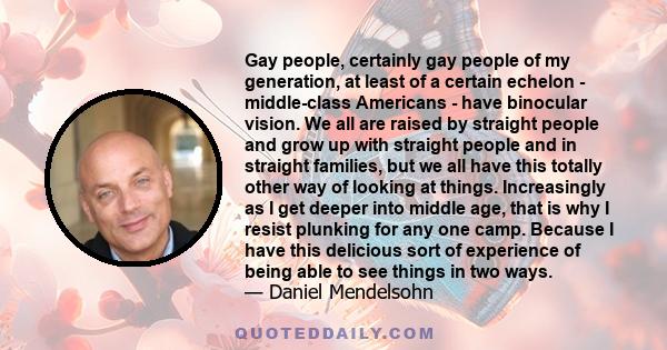 Gay people, certainly gay people of my generation, at least of a certain echelon - middle-class Americans - have binocular vision. We all are raised by straight people and grow up with straight people and in straight