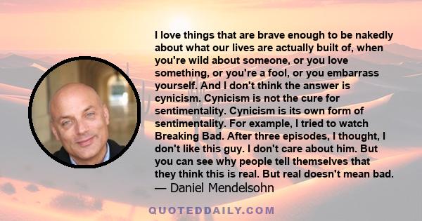 I love things that are brave enough to be nakedly about what our lives are actually built of, when you're wild about someone, or you love something, or you're a fool, or you embarrass yourself. And I don't think the