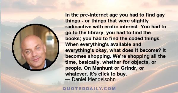 In the pre-Internet age you had to find gay things - or things that were slightly radioactive with erotic interest. You had to go to the library, you had to find the books; you had to find the coded things. When