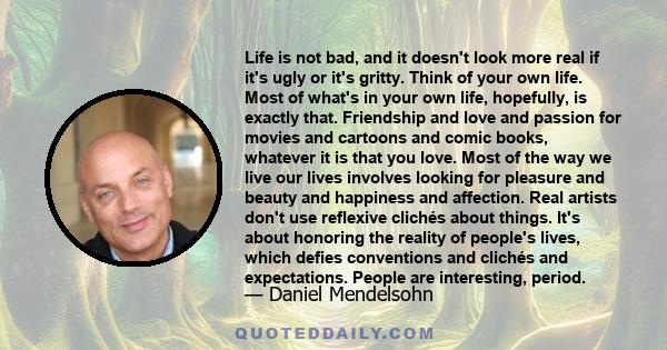 Life is not bad, and it doesn't look more real if it's ugly or it's gritty. Think of your own life. Most of what's in your own life, hopefully, is exactly that. Friendship and love and passion for movies and cartoons