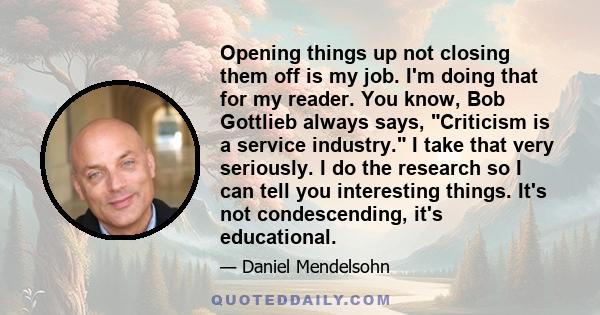 Opening things up not closing them off is my job. I'm doing that for my reader. You know, Bob Gottlieb always says, Criticism is a service industry. I take that very seriously. I do the research so I can tell you