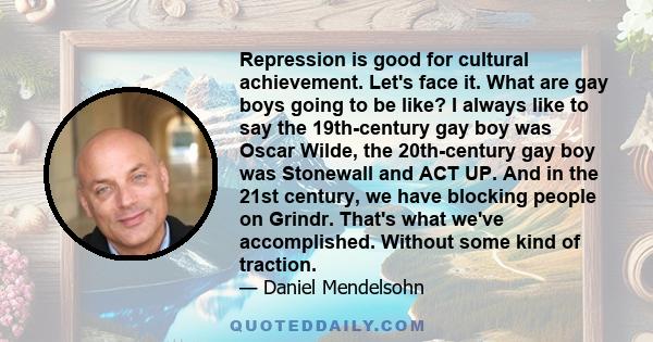 Repression is good for cultural achievement. Let's face it. What are gay boys going to be like? I always like to say the 19th-century gay boy was Oscar Wilde, the 20th-century gay boy was Stonewall and ACT UP. And in