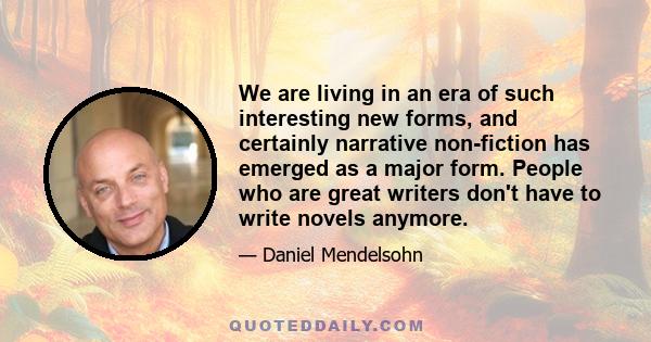 We are living in an era of such interesting new forms, and certainly narrative non-fiction has emerged as a major form. People who are great writers don't have to write novels anymore.