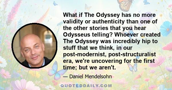 What if The Odyssey has no more validity or authenticity than one of the other stories that you hear Odysseus telling? Whoever created The Odyssey was incredibly hip to stuff that we think, in our post-modernist,