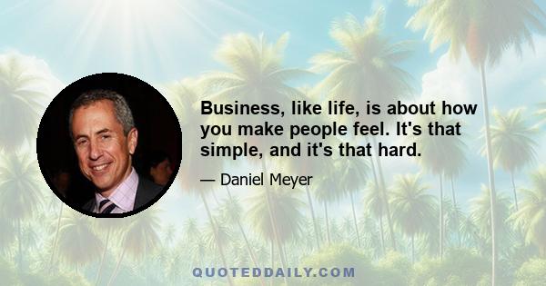 Business, like life, is about how you make people feel. It's that simple, and it's that hard.