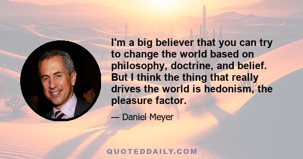 I'm a big believer that you can try to change the world based on philosophy, doctrine, and belief. But I think the thing that really drives the world is hedonism, the pleasure factor.