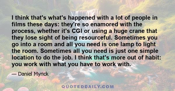 I think that's what's happened with a lot of people in films these days: they're so enamored with the process, whether it's CGI or using a huge crane that they lose sight of being resourceful. Sometimes you go into a