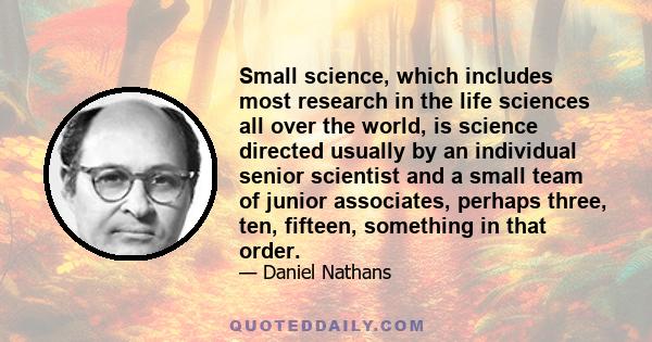 Small science, which includes most research in the life sciences all over the world, is science directed usually by an individual senior scientist and a small team of junior associates, perhaps three, ten, fifteen,