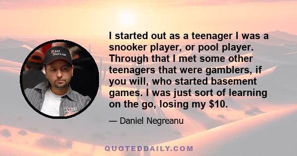 I started out as a teenager I was a snooker player, or pool player. Through that I met some other teenagers that were gamblers, if you will, who started basement games. I was just sort of learning on the go, losing my