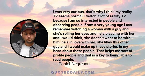 I was very curious, that's why I think my reality TV seems normal. I watch a lot of reality TV because I am so interested in people and observing people. From a very young age I can remember watching a woman with a guy