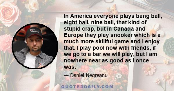 In America everyone plays bang ball, eight ball, nine ball, that kind of stupid crap, but in Canada and Europe they play snooker which is a much more skillful game and I enjoy that. I play pool now with friends, if we