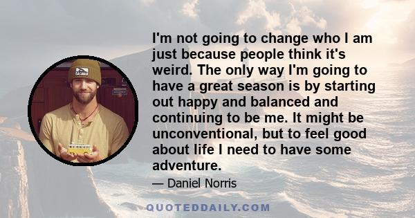 I'm not going to change who I am just because people think it's weird. The only way I'm going to have a great season is by starting out happy and balanced and continuing to be me. It might be unconventional, but to feel 