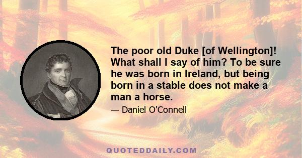 The poor old Duke [of Wellington]! What shall I say of him? To be sure he was born in Ireland, but being born in a stable does not make a man a horse.