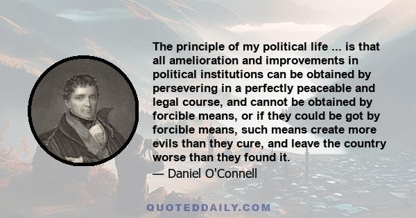 The principle of my political life ... is that all amelioration and improvements in political institutions can be obtained by persevering in a perfectly peaceable and legal course, and cannot be obtained by forcible