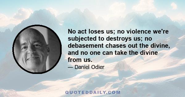 No act loses us; no violence we're subjected to destroys us; no debasement chases out the divine, and no one can take the divine from us.