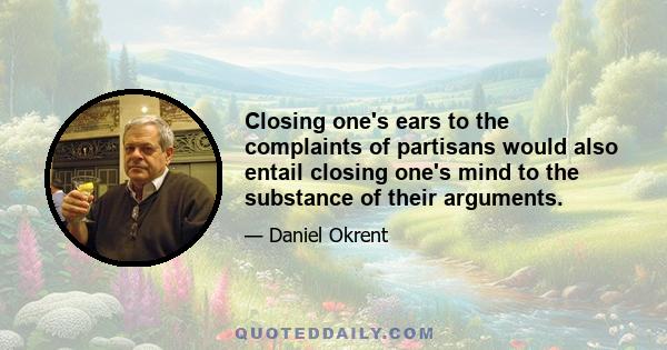 Closing one's ears to the complaints of partisans would also entail closing one's mind to the substance of their arguments.