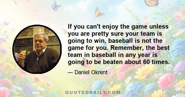 If you can't enjoy the game unless you are pretty sure your team is going to win, baseball is not the game for you. Remember, the best team in baseball in any year is going to be beaten about 60 times.