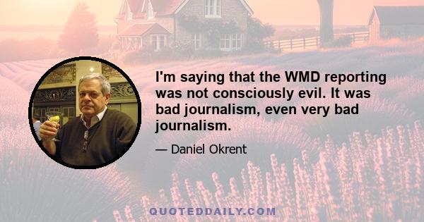 I'm saying that the WMD reporting was not consciously evil. It was bad journalism, even very bad journalism.