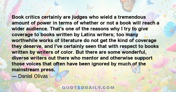 Book critics certainly are judges who wield a tremendous amount of power in terms of whether or not a book will reach a wider audience. That's one of the reasons why I try to give coverage to books written by Latinx