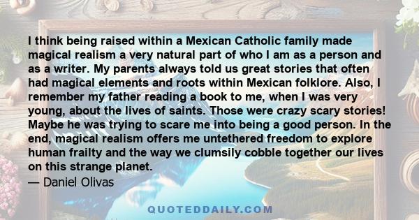 I think being raised within a Mexican Catholic family made magical realism a very natural part of who I am as a person and as a writer. My parents always told us great stories that often had magical elements and roots