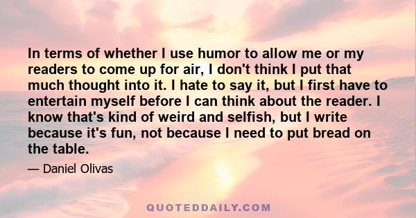 In terms of whether I use humor to allow me or my readers to come up for air, I don't think I put that much thought into it. I hate to say it, but I first have to entertain myself before I can think about the reader. I