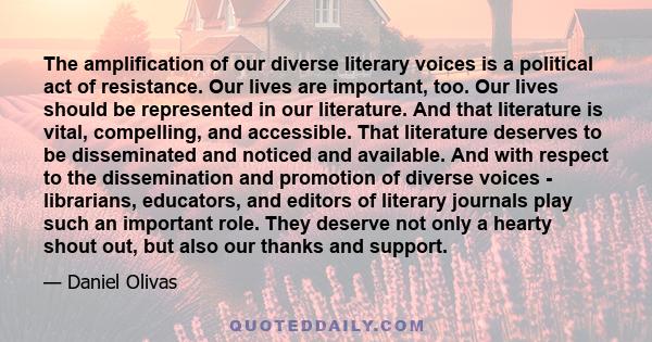 The amplification of our diverse literary voices is a political act of resistance. Our lives are important, too. Our lives should be represented in our literature. And that literature is vital, compelling, and