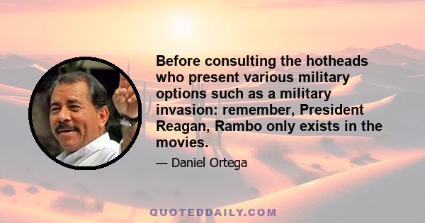 Before consulting the hotheads who present various military options such as a military invasion: remember, President Reagan, Rambo only exists in the movies.