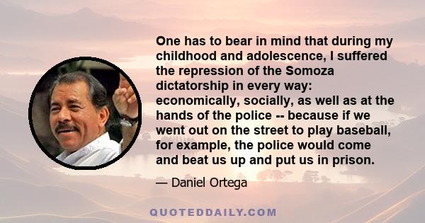 One has to bear in mind that during my childhood and adolescence, I suffered the repression of the Somoza dictatorship in every way: economically, socially, as well as at the hands of the police -- because if we went