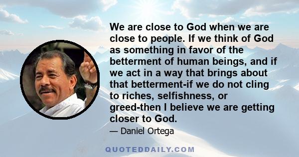 We are close to God when we are close to people. If we think of God as something in favor of the betterment of human beings, and if we act in a way that brings about that betterment-if we do not cling to riches,