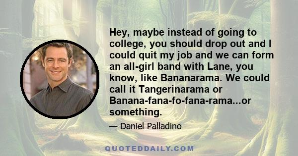 Hey, maybe instead of going to college, you should drop out and I could quit my job and we can form an all-girl band with Lane, you know, like Bananarama. We could call it Tangerinarama or Banana-fana-fo-fana-rama...or